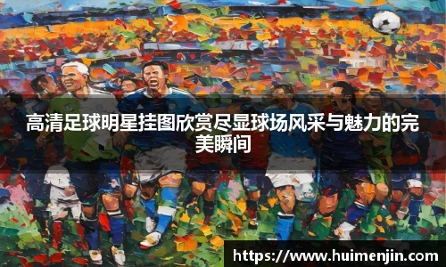 高清足球明星挂图欣赏尽显球场风采与魅力的完美瞬间